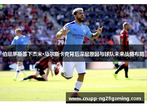 伯恩茅斯签下杰米·马尔斯卡克背后深层原因与球队未来战略布局