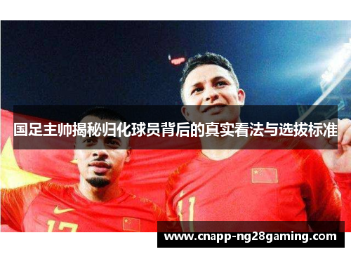 国足主帅揭秘归化球员背后的真实看法与选拔标准
