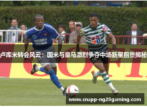 卢库米转会风云：国米与皇马激烈争夺中场新星前景揭秘
