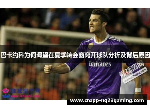 巴卡约科为何渴望在夏季转会窗离开球队分析及背后原因