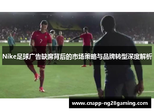 Nike足球广告缺席背后的市场策略与品牌转型深度解析
