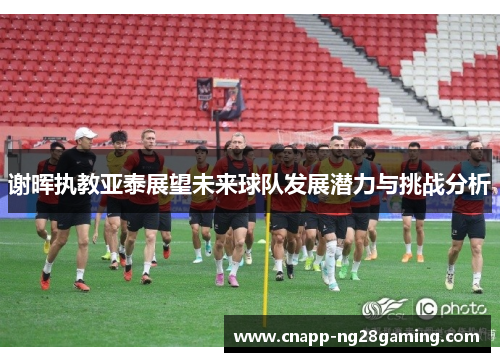 谢晖执教亚泰展望未来球队发展潜力与挑战分析