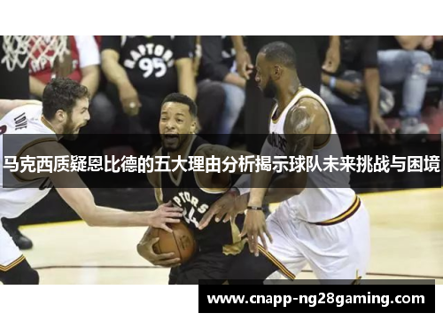 马克西质疑恩比德的五大理由分析揭示球队未来挑战与困境 马克西质疑恩比德的五大理由分析揭示球队未来挑战与困境