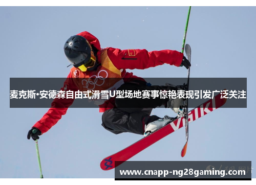 麦克斯·安德森自由式滑雪U型场地赛事惊艳表现引发广泛关注