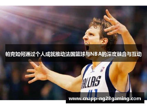 帕克如何通过个人成就推动法国篮球与NBA的深度融合与互动