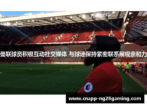 曼联球员积极互动社交媒体 与球迷保持紧密联系展现亲和力